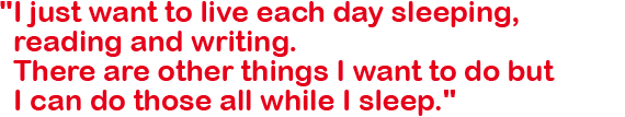 I just want to live each day sleeping, reading and writing. There are other things I want to do but I can do those all while I sleep.